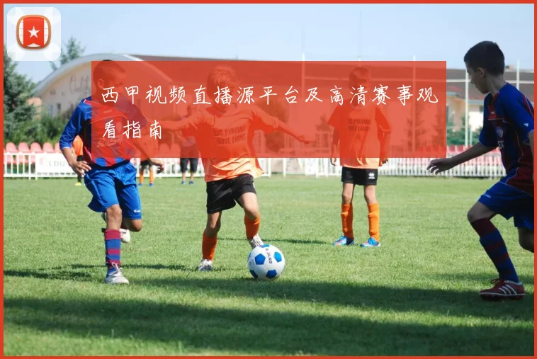 西甲视频直播源平台及高清赛事观看指南